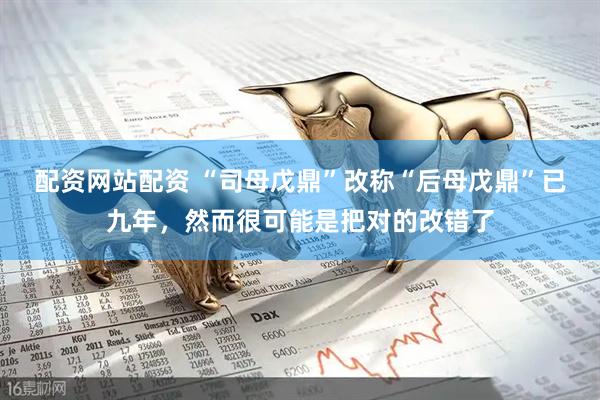 配资网站配资 “司母戊鼎”改称“后母戊鼎”已九年，然而很可能是把对的改错了