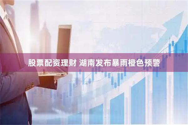 股票配资理财 湖南发布暴雨橙色预警