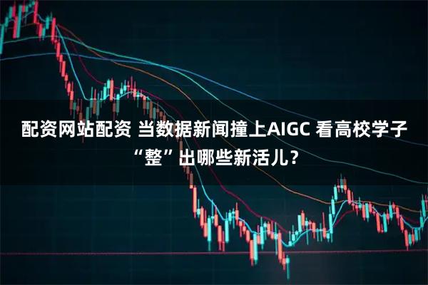 配资网站配资 当数据新闻撞上AIGC 看高校学子“整”出哪些新活儿？