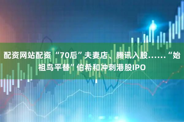 配资网站配资 “70后”夫妻店、腾讯入股……“始祖鸟平替”伯希和冲刺港股IPO