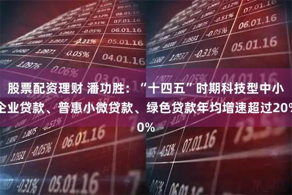 股票配资理财 潘功胜：“十四五”时期科技型中小企业贷款、普惠小微贷款、绿色贷款年均增速超过20%