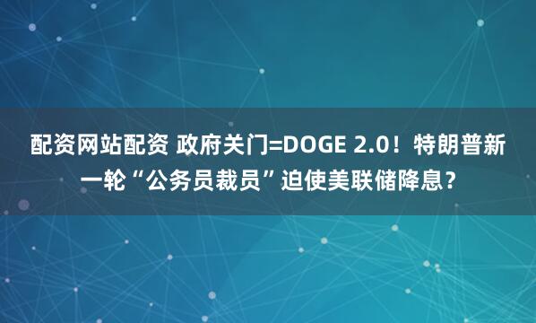 配资网站配资 政府关门=DOGE 2.0！特朗普新一轮“公务员裁员”迫使美联储降息？