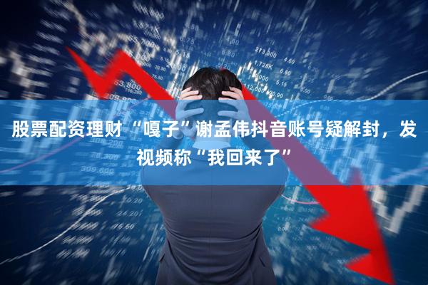 股票配资理财 “嘎子”谢孟伟抖音账号疑解封，发视频称“我回来了”