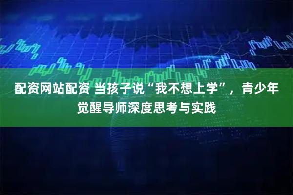 配资网站配资 当孩子说“我不想上学”，青少年觉醒导师深度思考与实践