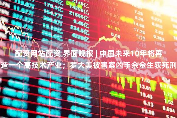 配资网站配资 界面晚报 | 中国未来10年将再造一个高技术产业；罗大美被害案凶手余金生获死刑