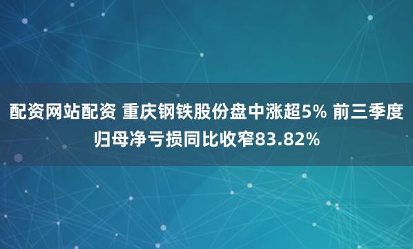配资网站配资 重庆钢铁股份盘中涨超5% 前三季度归母净亏损同比收窄83.82%