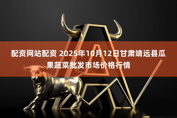 配资网站配资 2025年10月12日甘肃靖远县瓜果蔬菜批发市场价格行情