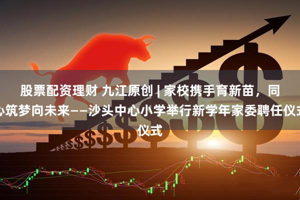 股票配资理财 九江原创 | 家校携手育新苗，同心筑梦向未来——沙头中心小学举行新学年家委聘任仪式