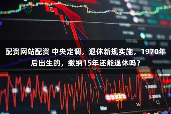 配资网站配资 中央定调，退休新规实施，1970年后出生的，缴纳15年还能退休吗？