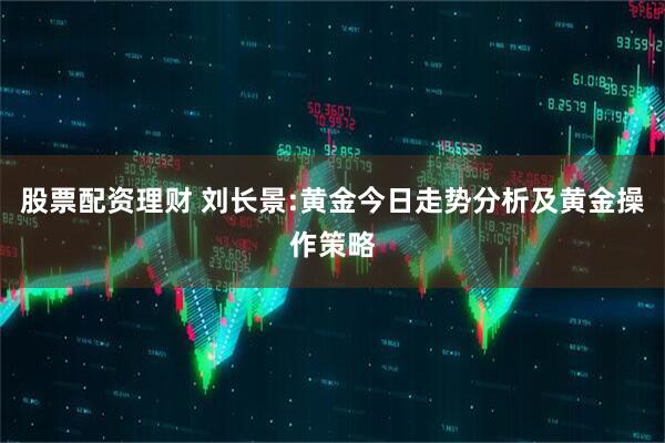股票配资理财 刘长景:黄金今日走势分析及黄金操作策略