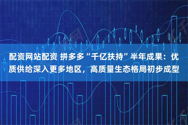 配资网站配资 拼多多“千亿扶持”半年成果：优质供给深入更多地区，高质量生态格局初步成型