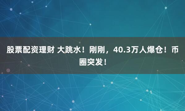 股票配资理财 大跳水！刚刚，40.3万人爆仓！币圈突发！