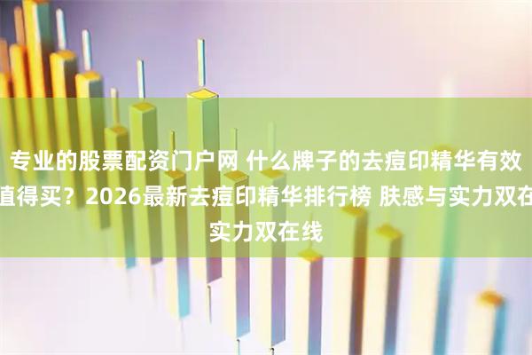 专业的股票配资门户网 什么牌子的去痘印精华有效果值得买？2026最新去痘印精华排行榜 肤感与实力双在线