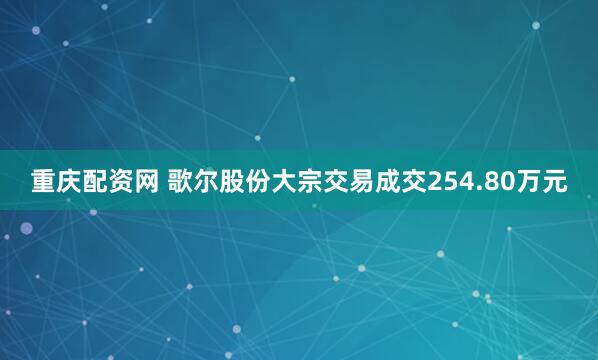 重庆配资网 歌尔股份大宗交易成交254.80万元