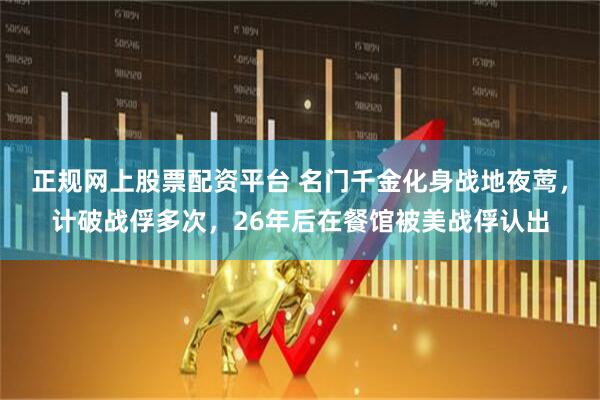 正规网上股票配资平台 名门千金化身战地夜莺，计破战俘多次，26年后在餐馆被美战俘认出