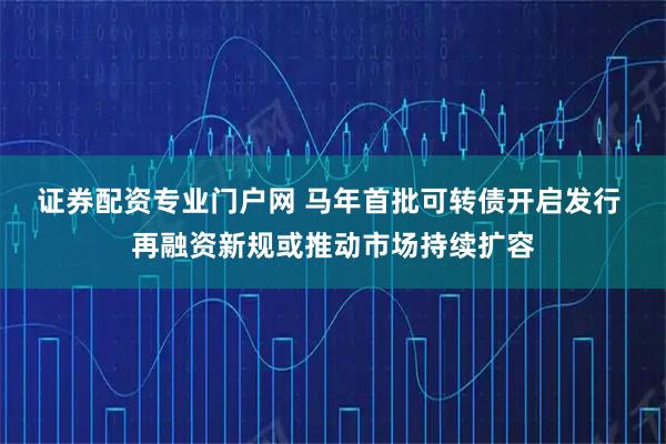证券配资专业门户网 马年首批可转债开启发行 再融资新规或推动市场持续扩容