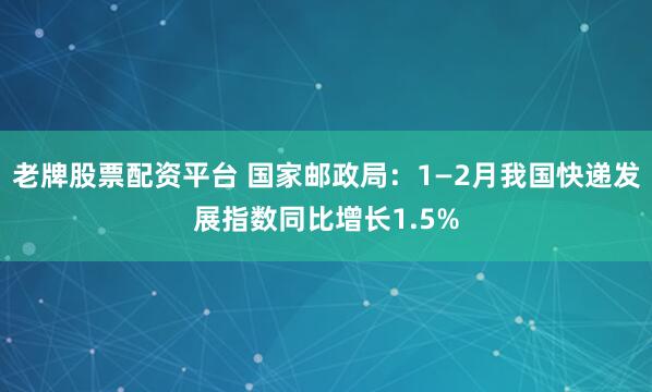 老牌股票配资平台 国家邮政局：1—2月我国快递发展指数同比增长1.5%
