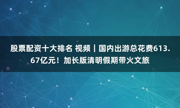 股票配资十大排名 视频|国内出游总花费613.67亿元!加长版清明假期带火文旅