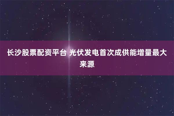 长沙股票配资平台 光伏发电首次成供能增量最大来源